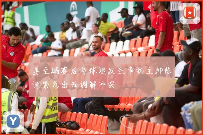 姜至鹏赛后与球迷发生争执主帅陈涛紧急出面调解冲突
