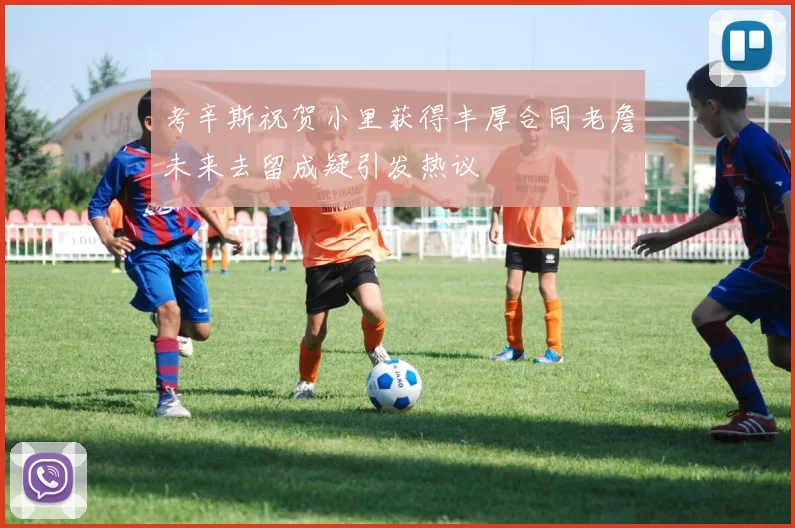 考辛斯祝贺小里获得丰厚合同老詹未来去留成疑引发热议