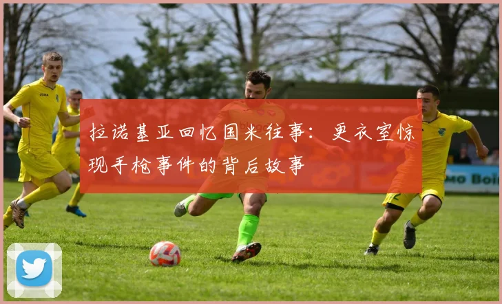 拉诺基亚回忆国米往事：更衣室惊现手枪事件的背后故事