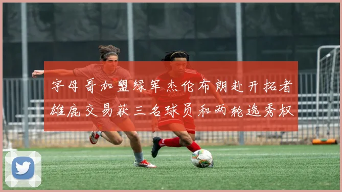 字母哥加盟绿军杰伦布朗赴开拓者雄鹿交易获三名球员和两轮选秀权