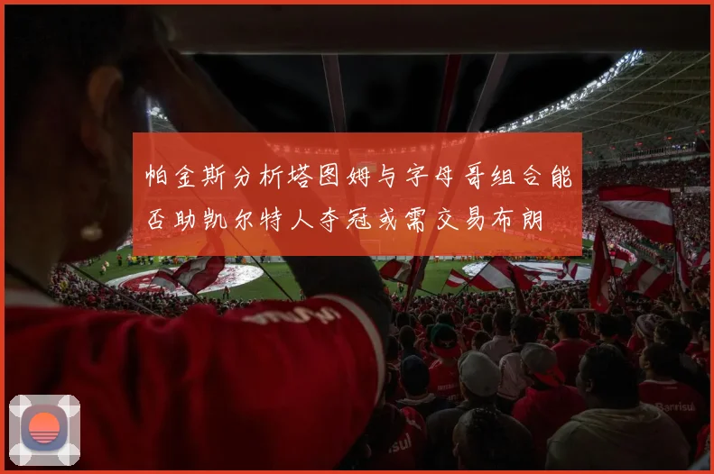 帕金斯分析塔图姆与字母哥组合能否助凯尔特人夺冠或需交易布朗