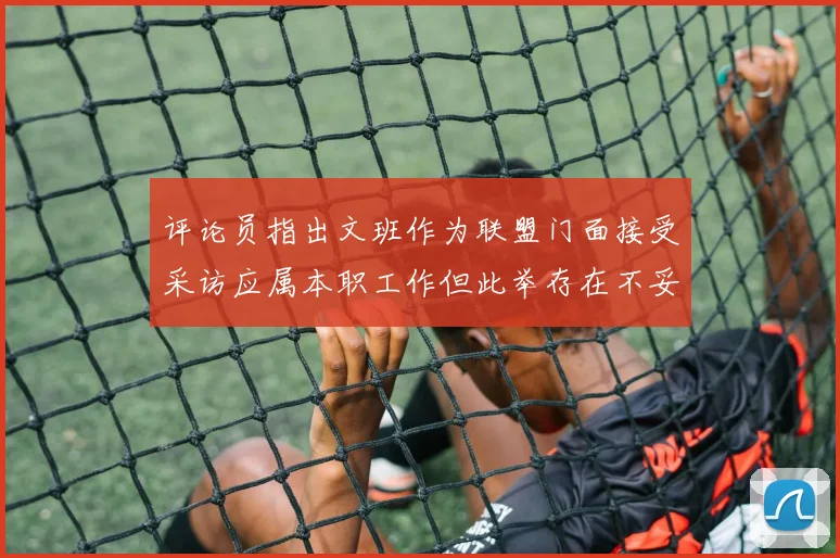 评论员指出文班作为联盟门面接受采访应属本职工作但此举存在不妥之处