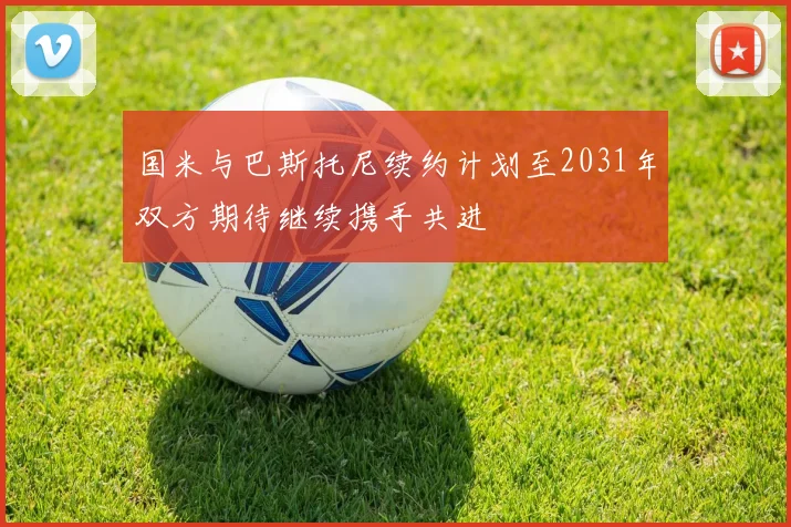 国米与巴斯托尼续约计划至2031年双方期待继续携手共进
