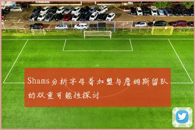 Shams分析字母哥加盟与詹姆斯留队的双重可能性探讨