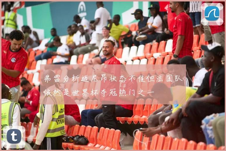 弗雷分析迈尼昂状态不佳但法国队依然是世界杯夺冠热门之一