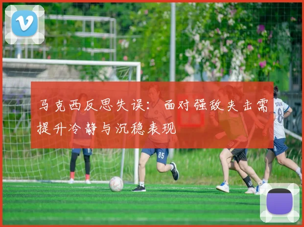 马克西反思失误：面对强敌夹击需提升冷静与沉稳表现