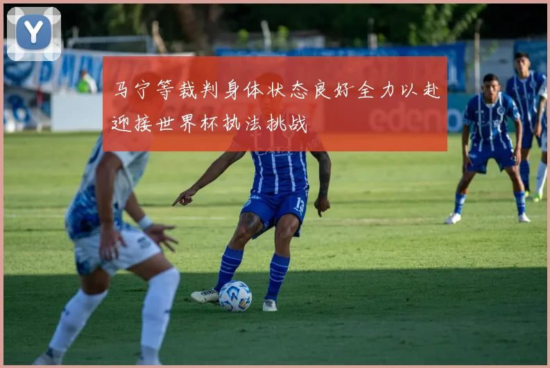 马宁等裁判身体状态良好全力以赴迎接世界杯执法挑战