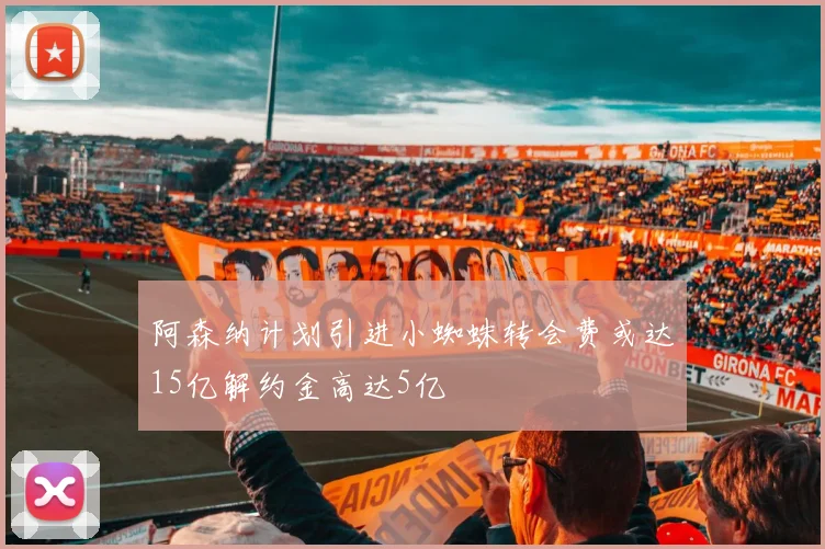 阿森纳计划引进小蜘蛛转会费或达15亿解约金高达5亿