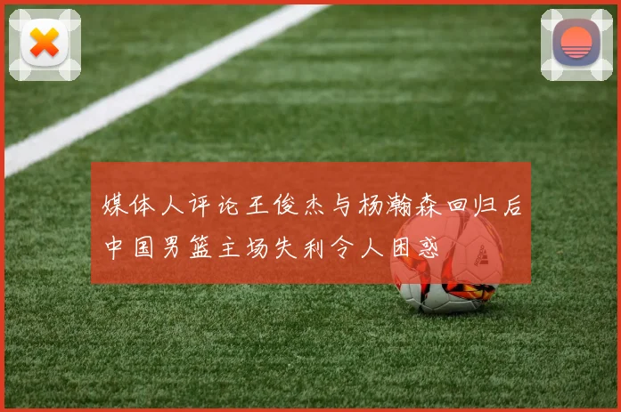 媒体人评论王俊杰与杨瀚森回归后中国男篮主场失利令人困惑